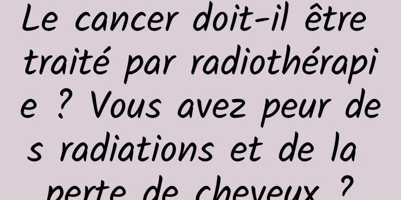 Le cancer doit-il être traité par radiothérapie ? Vous avez peur des radiations et de la perte de cheveux ?