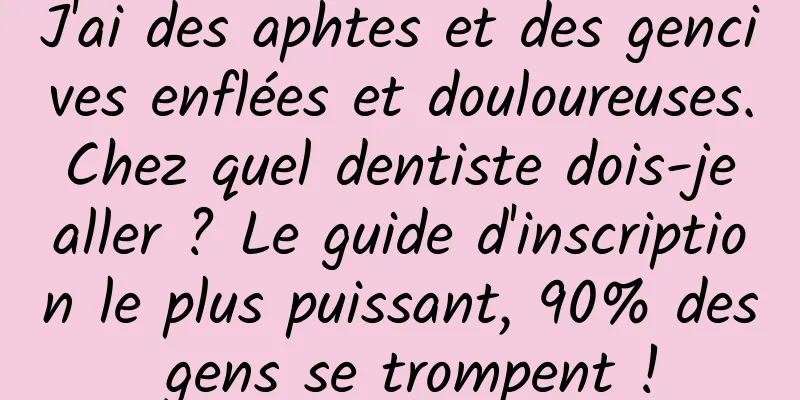J'ai des aphtes et des gencives enflées et douloureuses. Chez quel dentiste dois-je aller ? Le guide d'inscription le plus puissant, 90% des gens se trompent !