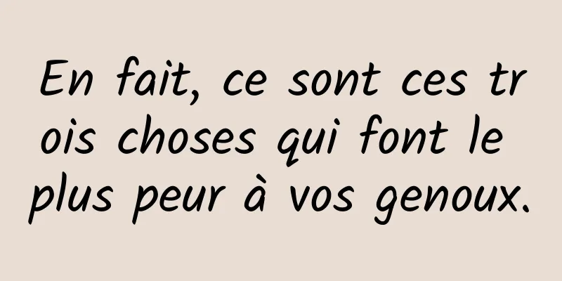 En fait, ce sont ces trois choses qui font le plus peur à vos genoux.