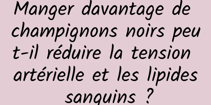 Manger davantage de champignons noirs peut-il réduire la tension artérielle et les lipides sanguins ?