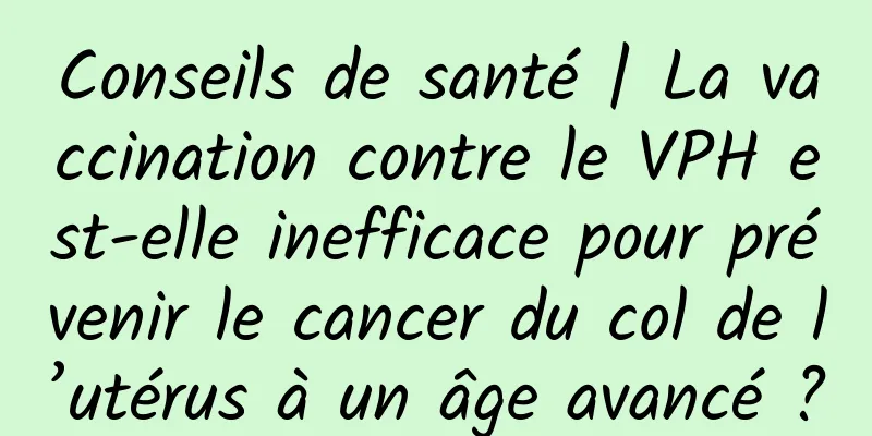 Conseils de santé | La vaccination contre le VPH est-elle inefficace pour prévenir le cancer du col de l’utérus à un âge avancé ?