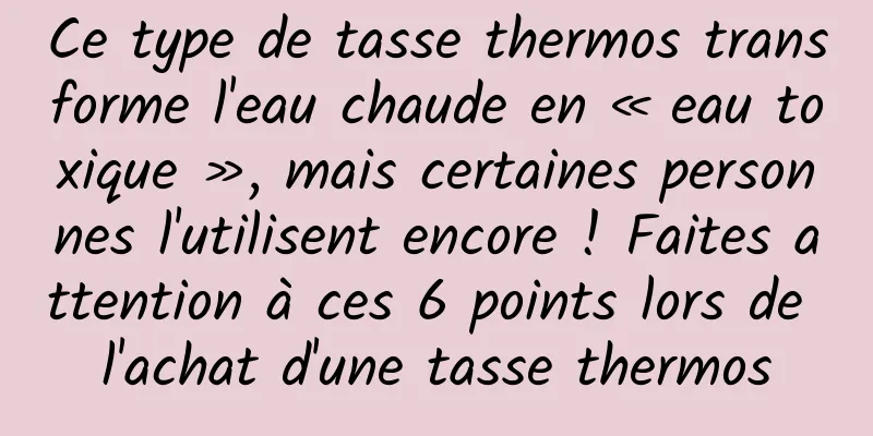 Ce type de tasse thermos transforme l'eau chaude en « eau toxique », mais certaines personnes l'utilisent encore ! Faites attention à ces 6 points lors de l'achat d'une tasse thermos