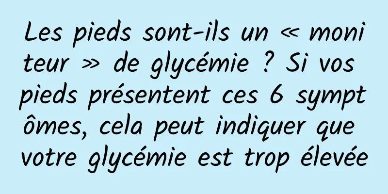 Les pieds sont-ils un « moniteur » de glycémie ? Si vos pieds présentent ces 6 symptômes, cela peut indiquer que votre glycémie est trop élevée