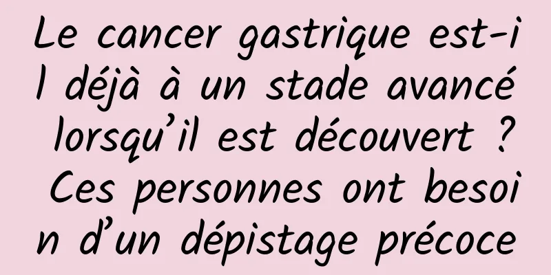 Le cancer gastrique est-il déjà à un stade avancé lorsqu’il est découvert ? Ces personnes ont besoin d’un dépistage précoce