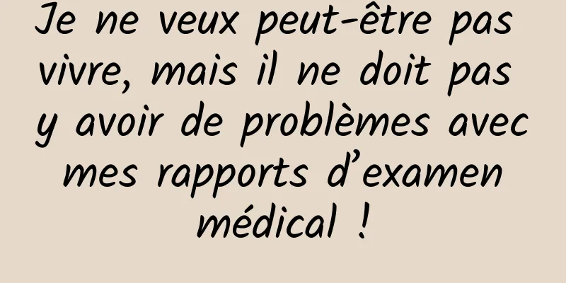 Je ne veux peut-être pas vivre, mais il ne doit pas y avoir de problèmes avec mes rapports d’examen médical !