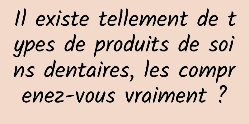 Il existe tellement de types de produits de soins dentaires, les comprenez-vous vraiment ?
