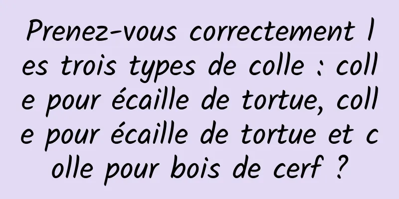 Prenez-vous correctement les trois types de colle : colle pour écaille de tortue, colle pour écaille de tortue et colle pour bois de cerf ?