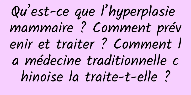 Qu’est-ce que l’hyperplasie mammaire ? Comment prévenir et traiter ? Comment la médecine traditionnelle chinoise la traite-t-elle ?