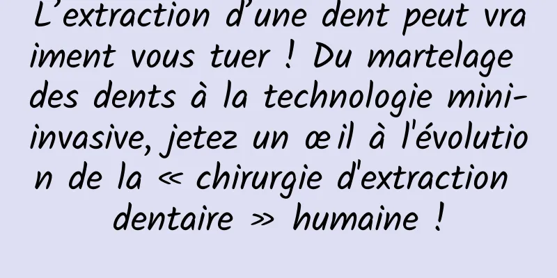 L’extraction d’une dent peut vraiment vous tuer ! Du martelage des dents à la technologie mini-invasive, jetez un œil à l'évolution de la « chirurgie d'extraction dentaire » humaine !