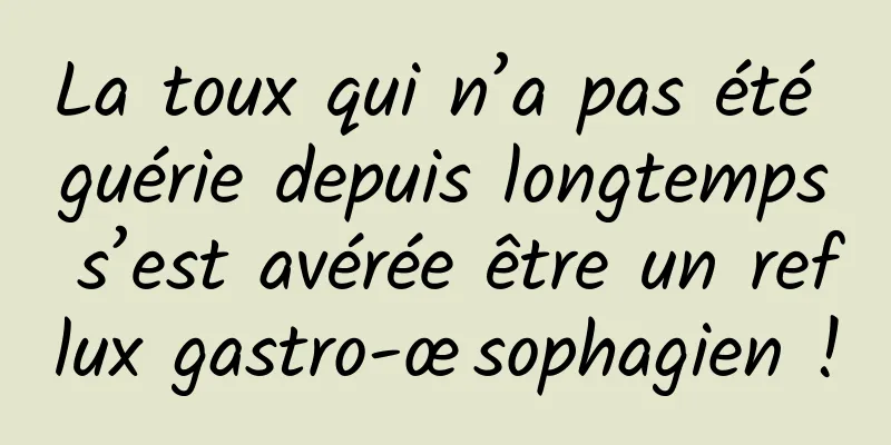 La toux qui n’a pas été guérie depuis longtemps s’est avérée être un reflux gastro-œsophagien !