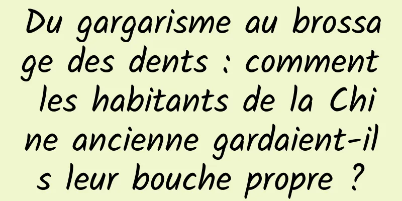 Du gargarisme au brossage des dents : comment les habitants de la Chine ancienne gardaient-ils leur bouche propre ?
