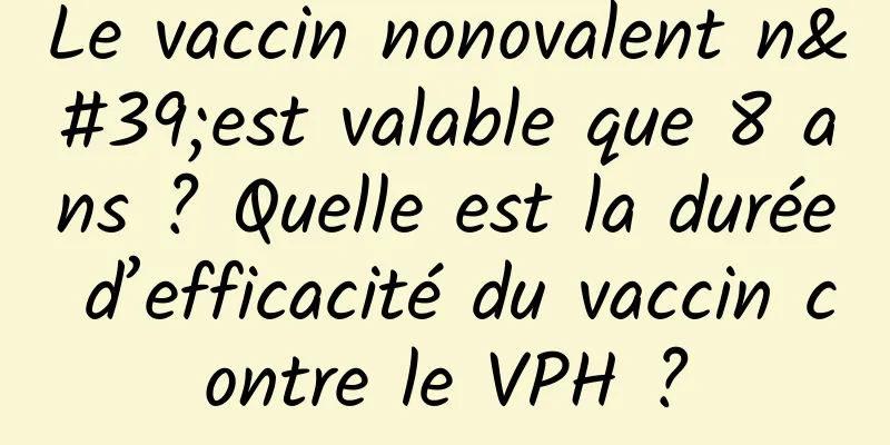 Le vaccin nonovalent n'est valable que 8 ans ? Quelle est la durée d’efficacité du vaccin contre le VPH ?