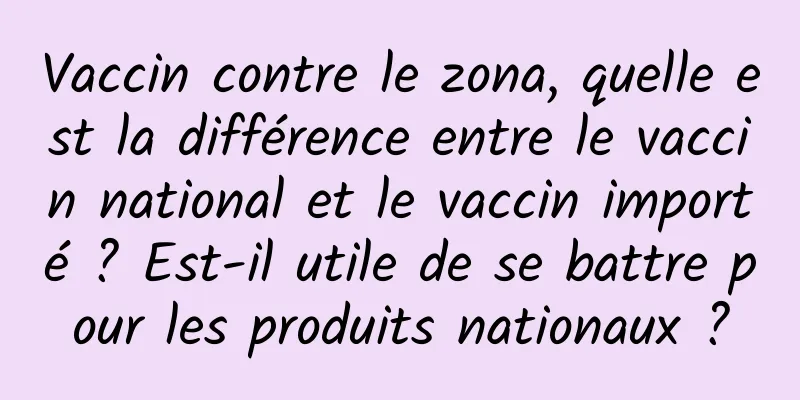 Vaccin contre le zona, quelle est la différence entre le vaccin national et le vaccin importé ? Est-il utile de se battre pour les produits nationaux ?