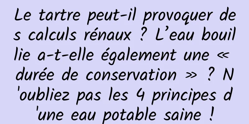 Le tartre peut-il provoquer des calculs rénaux ? L’eau bouillie a-t-elle également une « durée de conservation » ? N'oubliez pas les 4 principes d'une eau potable saine !