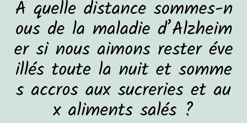 À quelle distance sommes-nous de la maladie d’Alzheimer si nous aimons rester éveillés toute la nuit et sommes accros aux sucreries et aux aliments salés ?