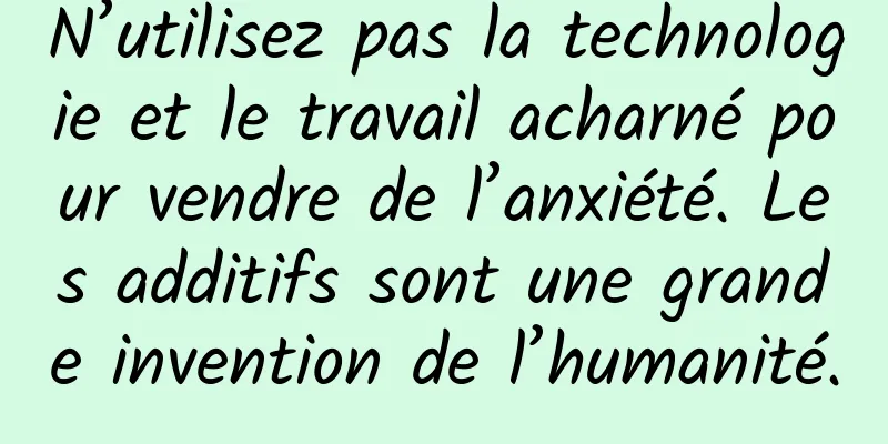 N’utilisez pas la technologie et le travail acharné pour vendre de l’anxiété. Les additifs sont une grande invention de l’humanité.