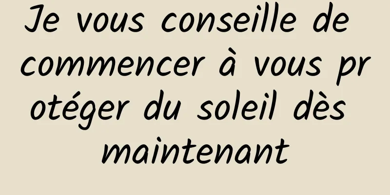 Je vous conseille de commencer à vous protéger du soleil dès maintenant