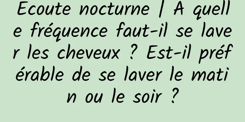 Écoute nocturne | À quelle fréquence faut-il se laver les cheveux ? Est-il préférable de se laver le matin ou le soir ?