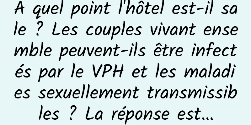 À quel point l'hôtel est-il sale ? Les couples vivant ensemble peuvent-ils être infectés par le VPH et les maladies sexuellement transmissibles ? La réponse est…