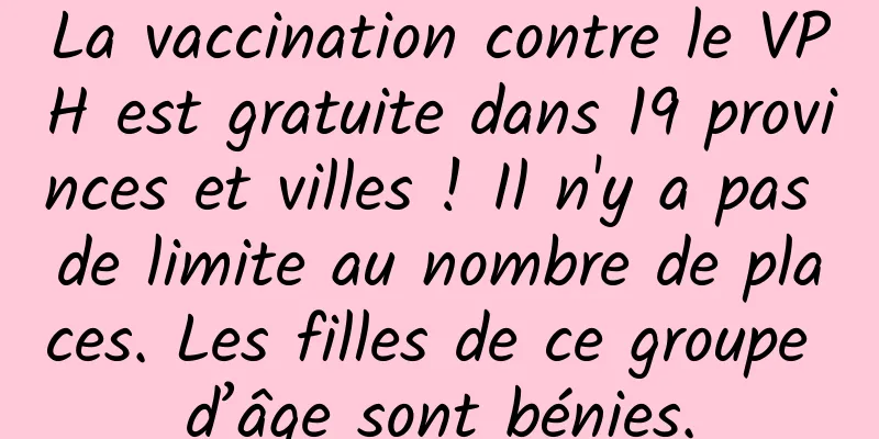 La vaccination contre le VPH est gratuite dans 19 provinces et villes ! Il n'y a pas de limite au nombre de places. Les filles de ce groupe d’âge sont bénies.