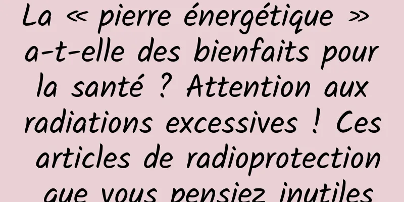 La « pierre énergétique » a-t-elle des bienfaits pour la santé ? Attention aux radiations excessives ! Ces articles de radioprotection que vous pensiez inutiles
