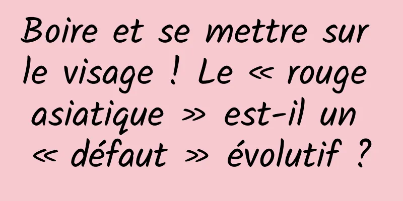 Boire et se mettre sur le visage ! Le « rouge asiatique » est-il un « défaut » évolutif ?