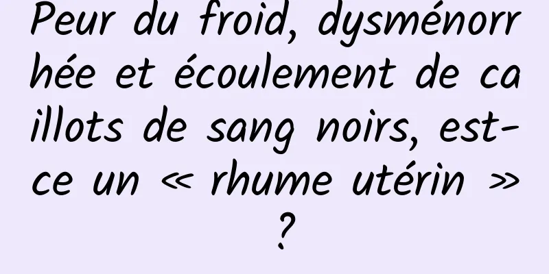 Peur du froid, dysménorrhée et écoulement de caillots de sang noirs, est-ce un « rhume utérin » ?