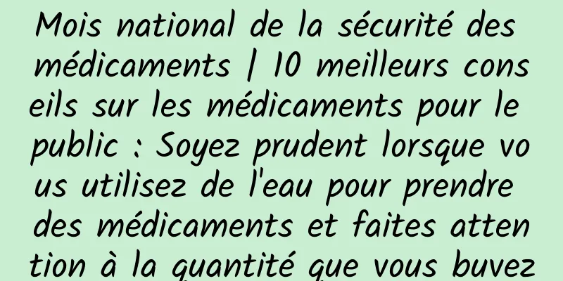 Mois national de la sécurité des médicaments | 10 meilleurs conseils sur les médicaments pour le public : Soyez prudent lorsque vous utilisez de l'eau pour prendre des médicaments et faites attention à la quantité que vous buvez