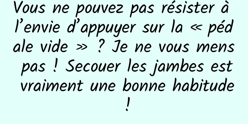 Vous ne pouvez pas résister à l’envie d’appuyer sur la « pédale vide » ? Je ne vous mens pas ! Secouer les jambes est vraiment une bonne habitude !