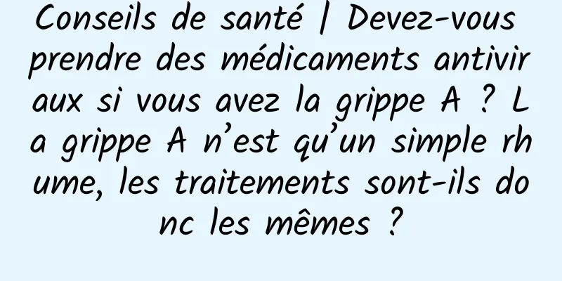 Conseils de santé | Devez-vous prendre des médicaments antiviraux si vous avez la grippe A ? La grippe A n’est qu’un simple rhume, les traitements sont-ils donc les mêmes ?