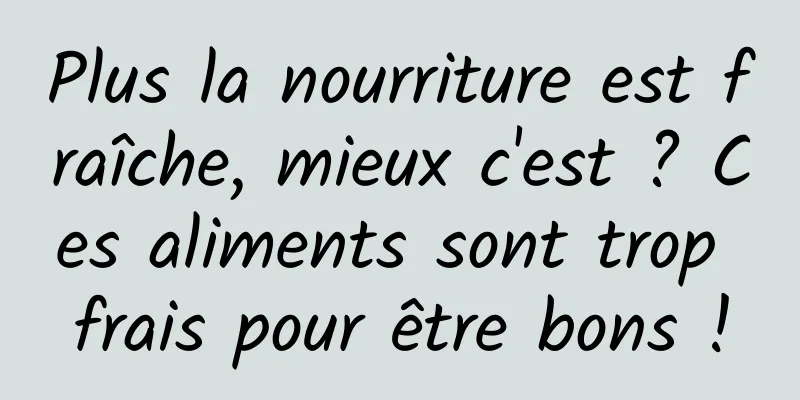 Plus la nourriture est fraîche, mieux c'est ? Ces aliments sont trop frais pour être bons !