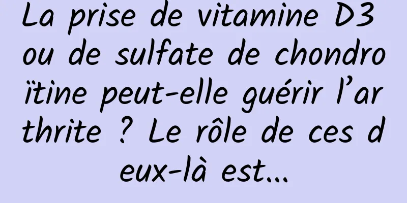 La prise de vitamine D3 ou de sulfate de chondroïtine peut-elle guérir l’arthrite ? Le rôle de ces deux-là est...