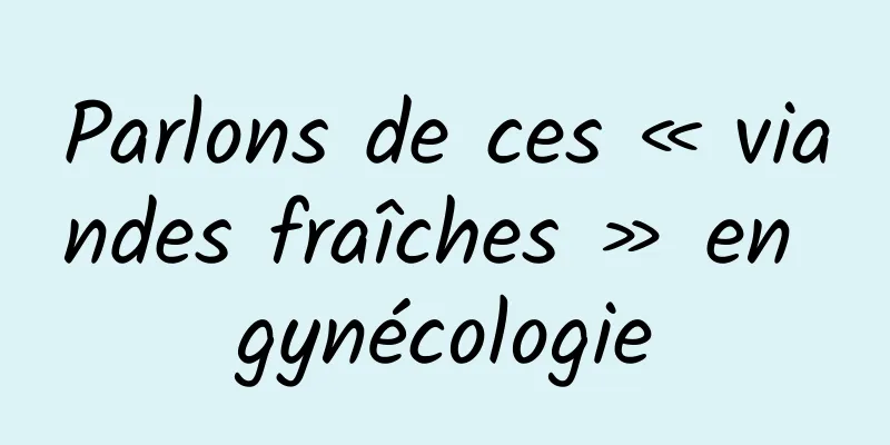 Parlons de ces « viandes fraîches » en gynécologie