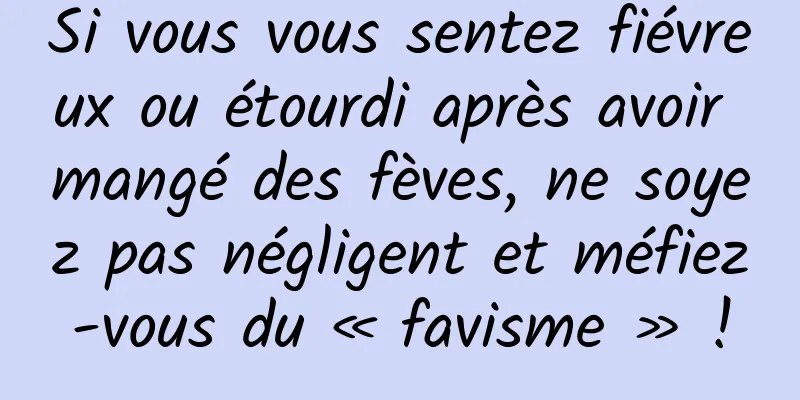 Si vous vous sentez fiévreux ou étourdi après avoir mangé des fèves, ne soyez pas négligent et méfiez-vous du « favisme » !