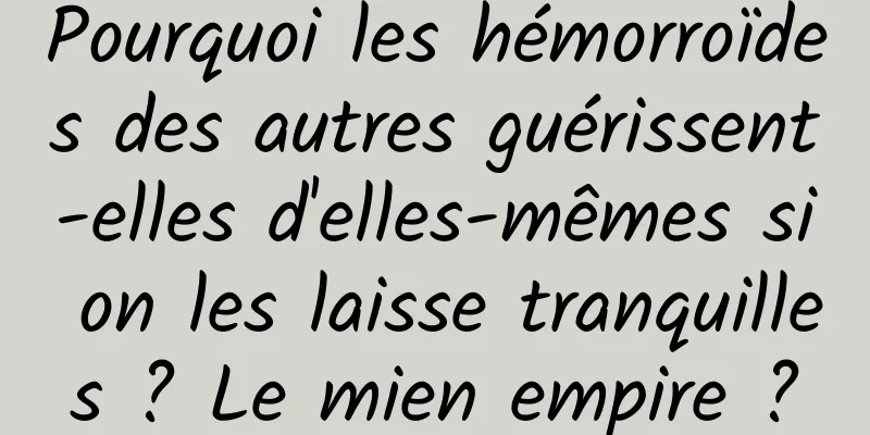 Pourquoi les hémorroïdes des autres guérissent-elles d'elles-mêmes si on les laisse tranquilles ? Le mien empire ?
