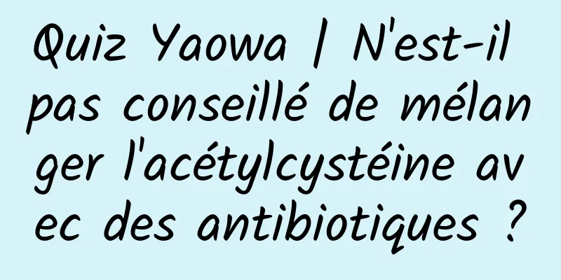 Quiz Yaowa | N'est-il pas conseillé de mélanger l'acétylcystéine avec des antibiotiques ?
