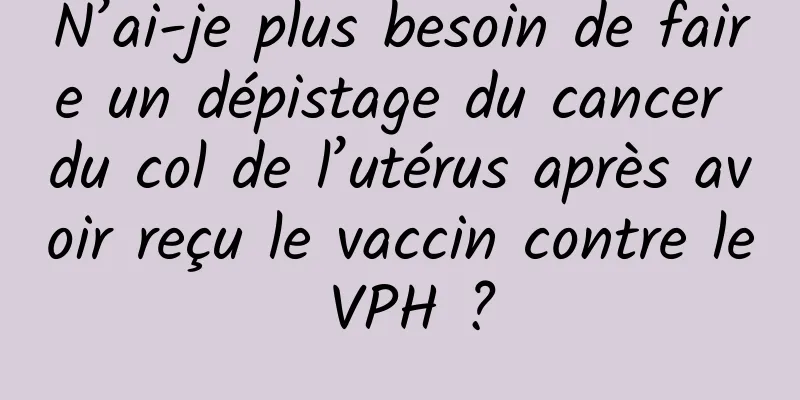 N’ai-je plus besoin de faire un dépistage du cancer du col de l’utérus après avoir reçu le vaccin contre le VPH ?