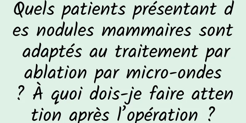 Quels patients présentant des nodules mammaires sont adaptés au traitement par ablation par micro-ondes ? À quoi dois-je faire attention après l’opération ?