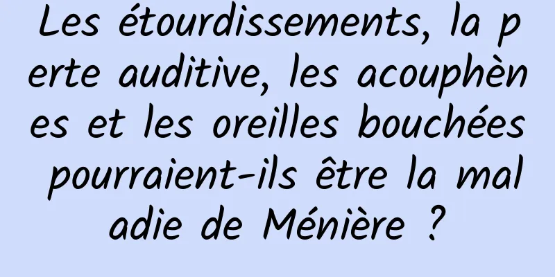 Les étourdissements, la perte auditive, les acouphènes et les oreilles bouchées pourraient-ils être la maladie de Ménière ?
