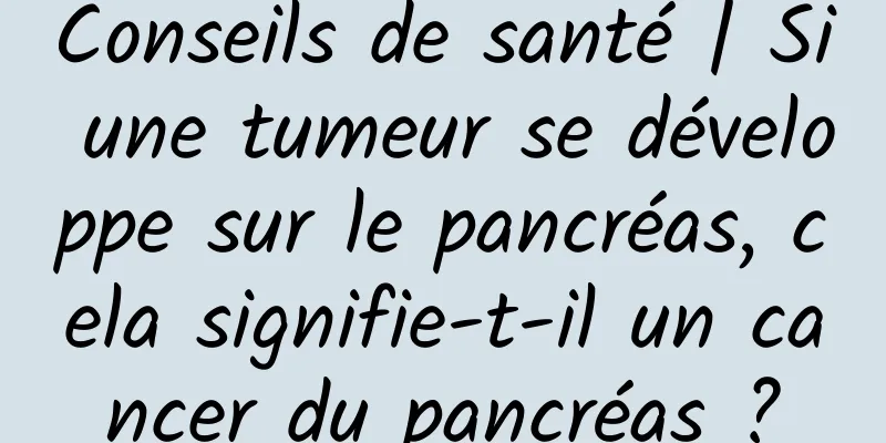 Conseils de santé | Si une tumeur se développe sur le pancréas, cela signifie-t-il un cancer du pancréas ?
