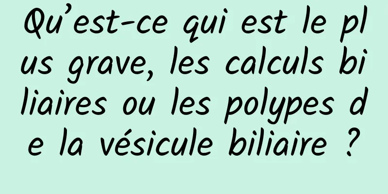 Qu’est-ce qui est le plus grave, les calculs biliaires ou les polypes de la vésicule biliaire ?