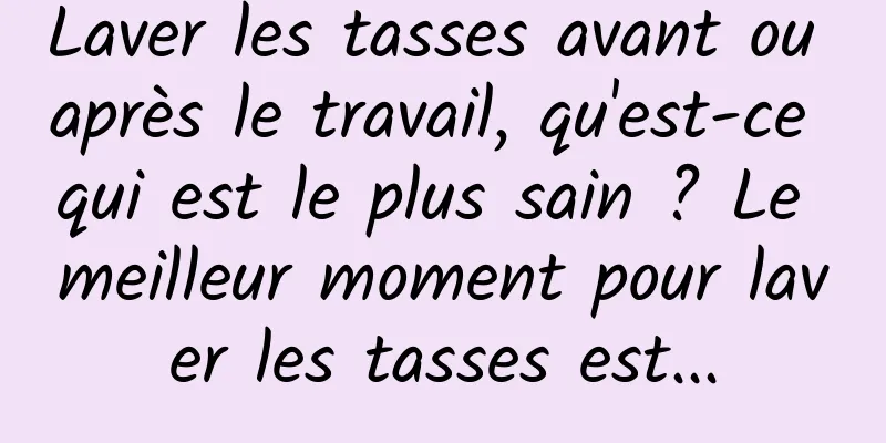 Laver les tasses avant ou après le travail, qu'est-ce qui est le plus sain ? Le meilleur moment pour laver les tasses est...