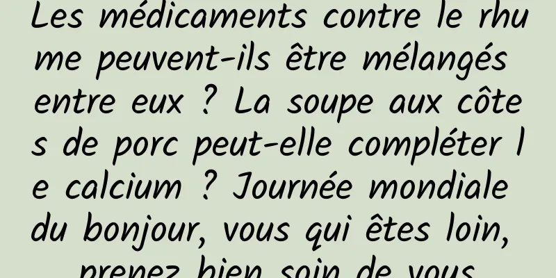 Les médicaments contre le rhume peuvent-ils être mélangés entre eux ? La soupe aux côtes de porc peut-elle compléter le calcium ? Journée mondiale du bonjour, vous qui êtes loin, prenez bien soin de vous