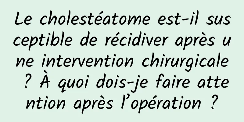 Le cholestéatome est-il susceptible de récidiver après une intervention chirurgicale ? À quoi dois-je faire attention après l’opération ?