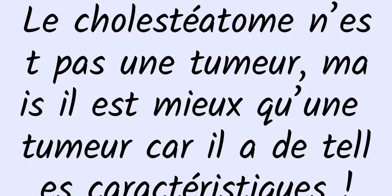 Le cholestéatome n’est pas une tumeur, mais il est mieux qu’une tumeur car il a de telles caractéristiques !