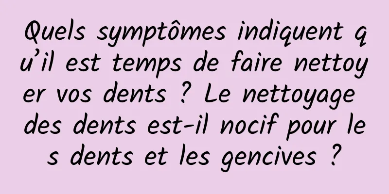 Quels symptômes indiquent qu’il est temps de faire nettoyer vos dents ? Le nettoyage des dents est-il nocif pour les dents et les gencives ?