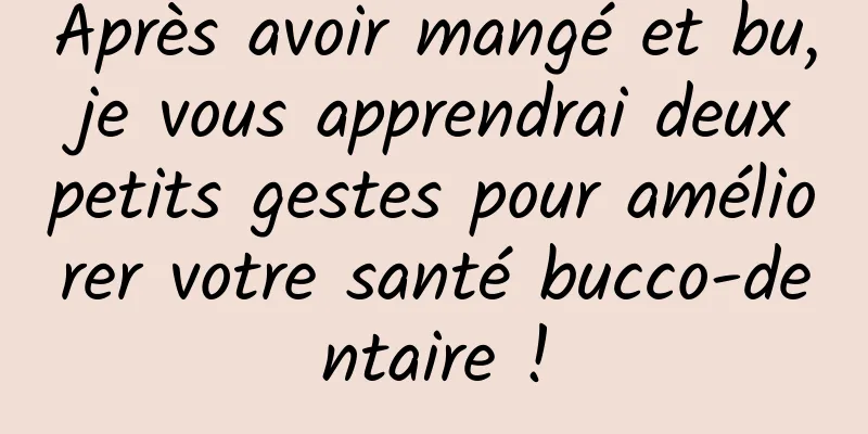 Après avoir mangé et bu, je vous apprendrai deux petits gestes pour améliorer votre santé bucco-dentaire !