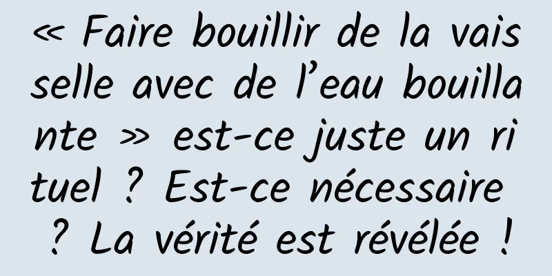 « Faire bouillir de la vaisselle avec de l’eau bouillante » est-ce juste un rituel ? Est-ce nécessaire ? La vérité est révélée !