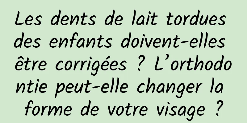 Les dents de lait tordues des enfants doivent-elles être corrigées ? L’orthodontie peut-elle changer la forme de votre visage ?