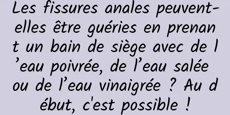 Les fissures anales peuvent-elles être guéries en prenant un bain de siège avec de l’eau poivrée, de l’eau salée ou de l’eau vinaigrée ? Au début, c'est possible !